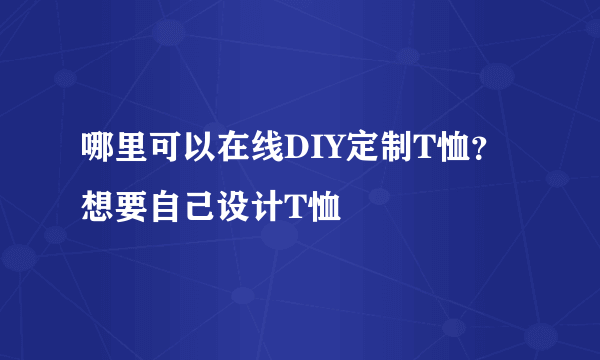 哪里可以在线DIY定制T恤？想要自己设计T恤