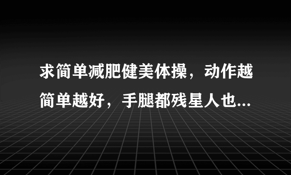 求简单减肥健美体操，动作越简单越好，手腿都残星人也能学的！谢谢了！