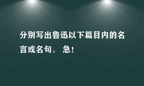 分别写出鲁迅以下篇目内的名言或名句。 急！