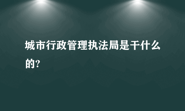 城市行政管理执法局是干什么的?