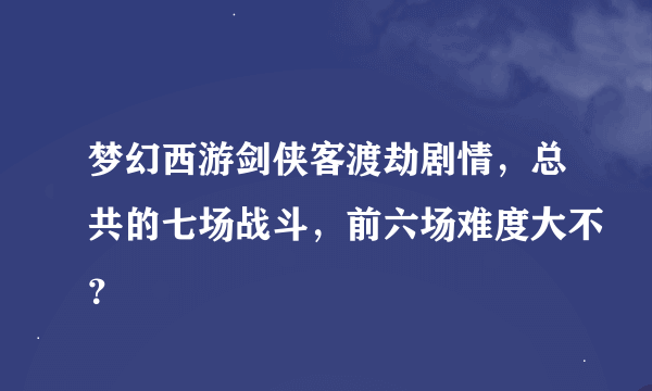 梦幻西游剑侠客渡劫剧情，总共的七场战斗，前六场难度大不？