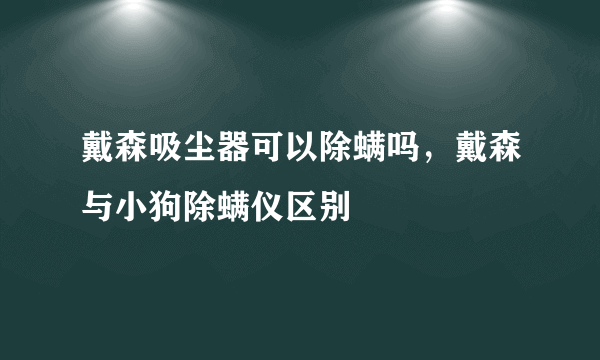 戴森吸尘器可以除螨吗，戴森与小狗除螨仪区别