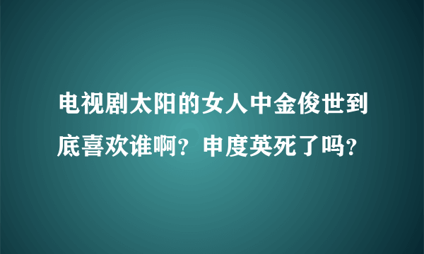 电视剧太阳的女人中金俊世到底喜欢谁啊？申度英死了吗？