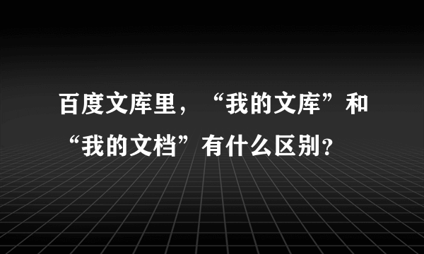 百度文库里，“我的文库”和“我的文档”有什么区别？