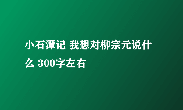 小石潭记 我想对柳宗元说什么 300字左右