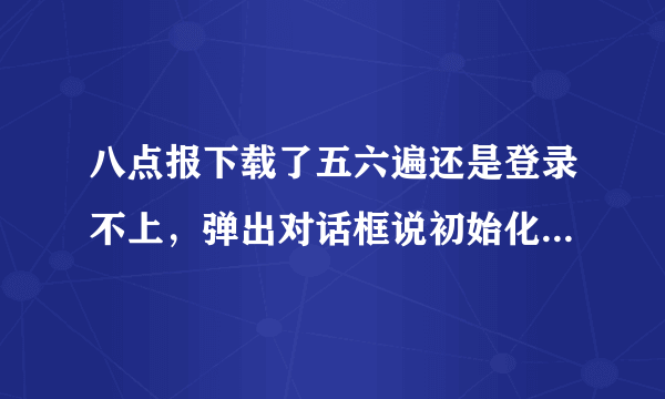 八点报下载了五六遍还是登录不上，弹出对话框说初始化一百秒错误！