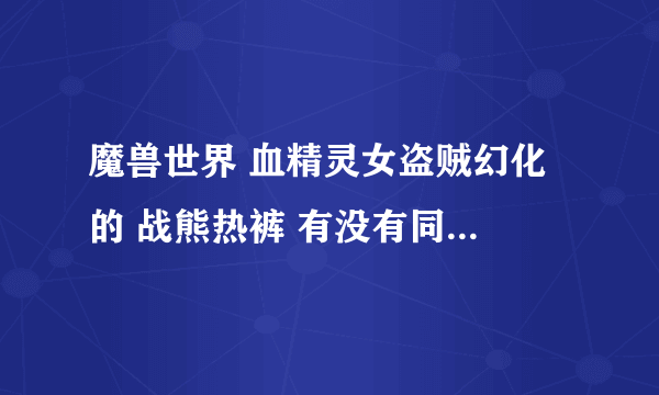 魔兽世界 血精灵女盗贼幻化 的 战熊热裤 有没有同模型纯黑色的 皮甲腿啊，团长说得找史诗级盗贼解答