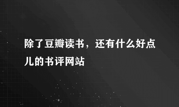 除了豆瓣读书，还有什么好点儿的书评网站