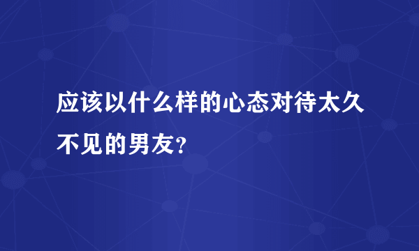 应该以什么样的心态对待太久不见的男友？