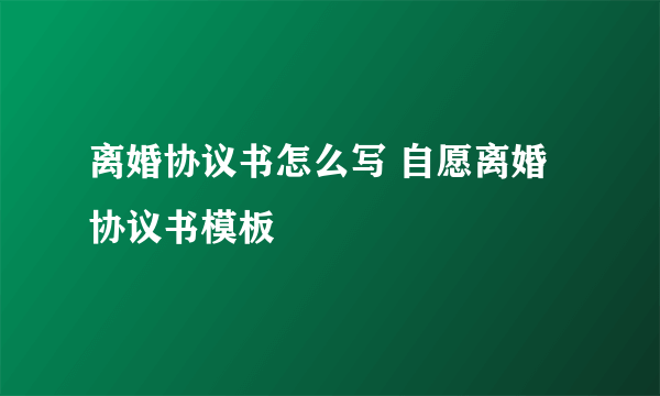 离婚协议书怎么写 自愿离婚协议书模板