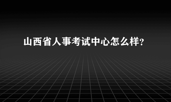 山西省人事考试中心怎么样？