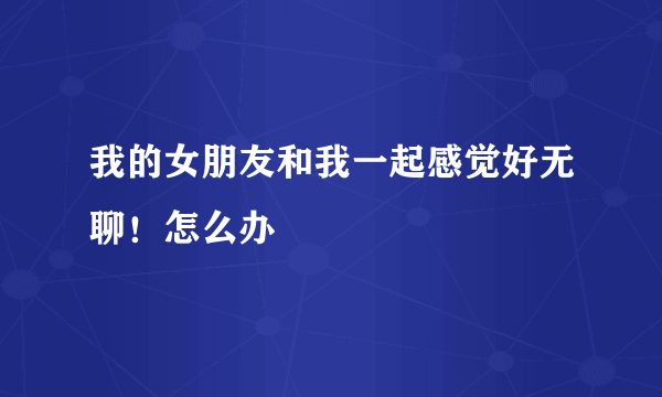 我的女朋友和我一起感觉好无聊！怎么办