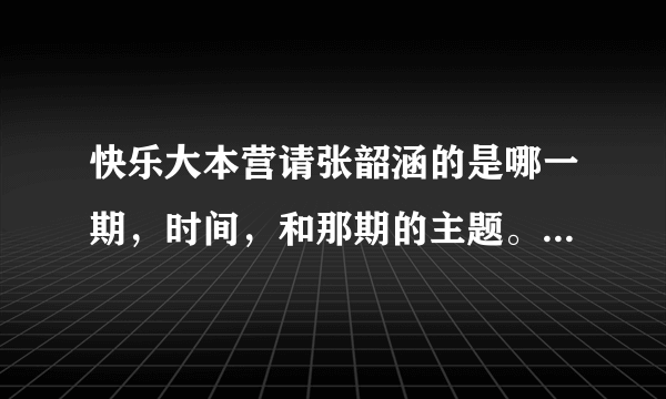 快乐大本营请张韶涵的是哪一期，时间，和那期的主题。还有请古巨基容祖儿是哪期？再推荐几期好看的，