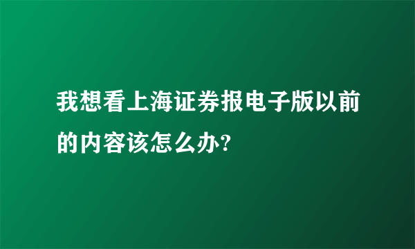 我想看上海证券报电子版以前的内容该怎么办?