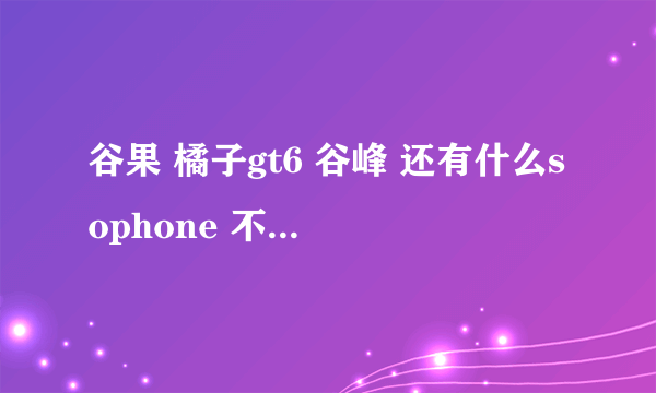 谷果 橘子gt6 谷峰 还有什么sophone 不知道那个好 上QQ能显示IPHONE客户端在线不知道是哪款 求帮助 求解答