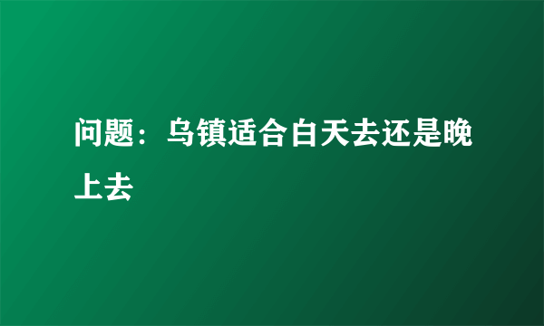 问题：乌镇适合白天去还是晚上去