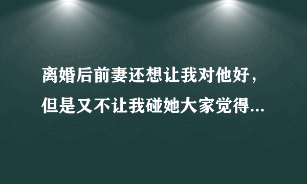 离婚后前妻还想让我对他好，但是又不让我碰她大家觉得是不是没真心，真心不明白离婚后还经常让我给他买