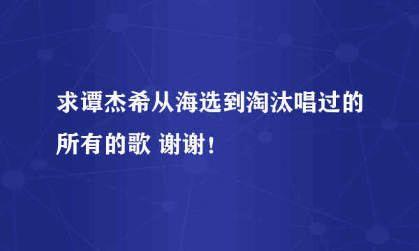 求谭杰希从海选到淘汰唱过的所有的歌 谢谢！