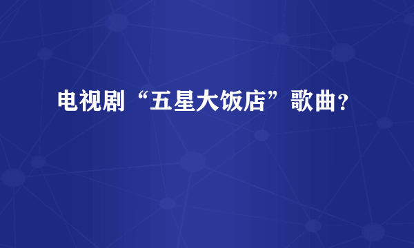 电视剧“五星大饭店”歌曲？