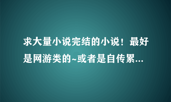 求大量小说完结的小说！最好是网游类的~或者是自传累的~玄幻的也行！给个下载完的成品小说文件夹！