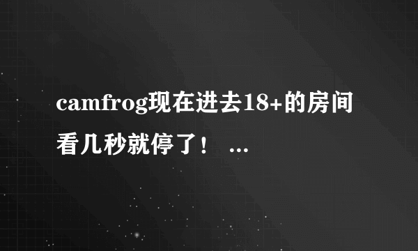 camfrog现在进去18+的房间看几秒就停了！ 谁能告诉我怎么办啊？！