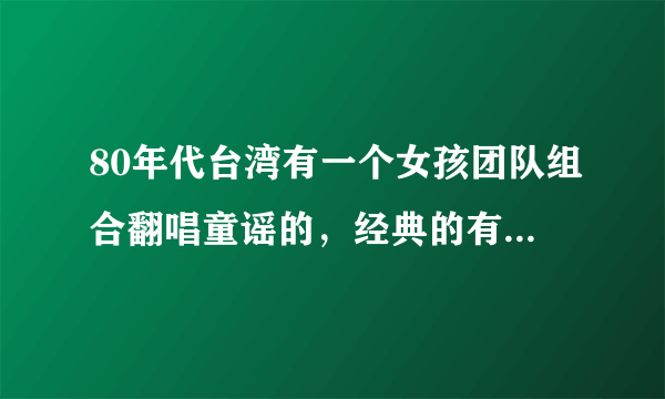 80年代台湾有一个女孩团队组合翻唱童谣的，经典的有，童年，三个和尚，外婆的澎湖湾大的十几岁小的5。6岁