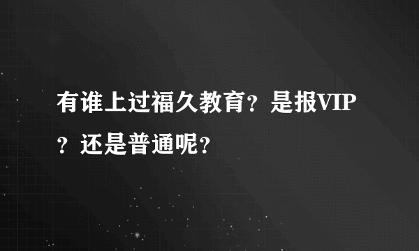 有谁上过福久教育？是报VIP？还是普通呢？