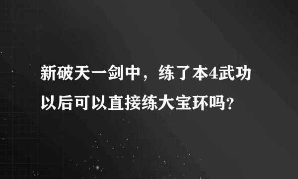 新破天一剑中，练了本4武功以后可以直接练大宝环吗？