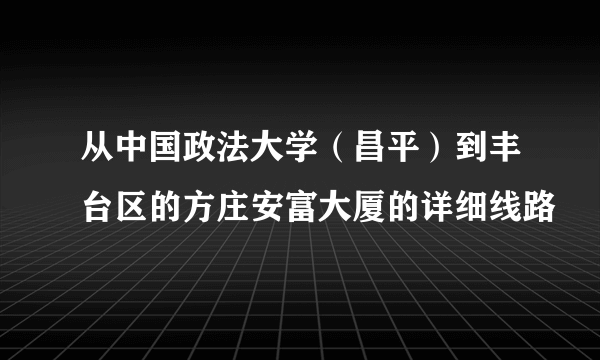 从中国政法大学（昌平）到丰台区的方庄安富大厦的详细线路