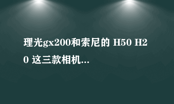 理光gx200和索尼的 H50 H20 这三款相机哪个好一些