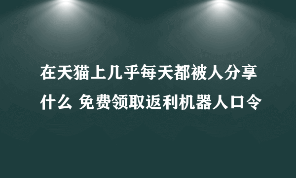 在天猫上几乎每天都被人分享什么 免费领取返利机器人口令