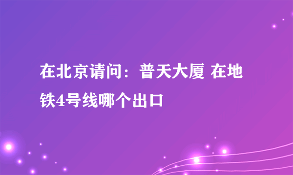 在北京请问：普天大厦 在地铁4号线哪个出口