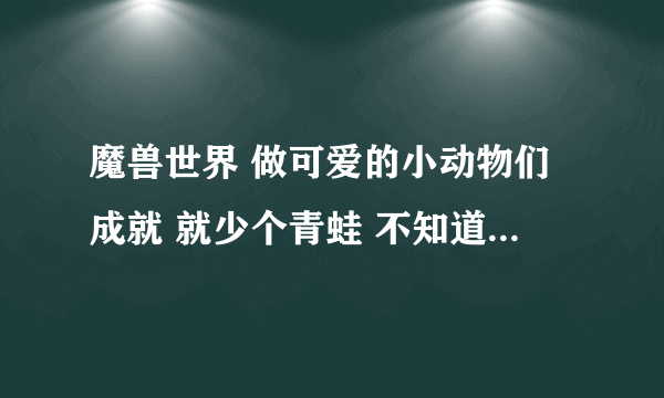 魔兽世界 做可爱的小动物们成就 就少个青蛙 不知道在哪能找到