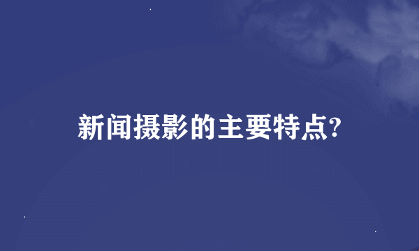 新闻摄影的主要特点?