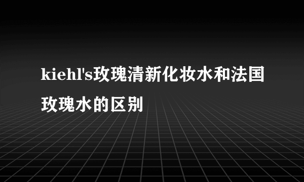 kiehl's玫瑰清新化妆水和法国玫瑰水的区别