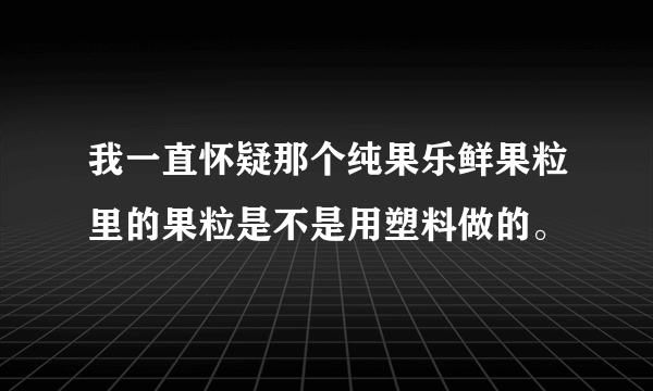 我一直怀疑那个纯果乐鲜果粒里的果粒是不是用塑料做的。