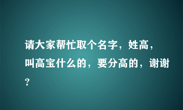 请大家帮忙取个名字，姓高，叫高宝什么的，要分高的，谢谢？