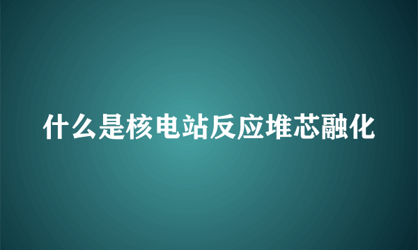 什么是核电站反应堆芯融化