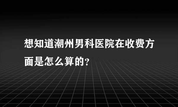 想知道潮州男科医院在收费方面是怎么算的？