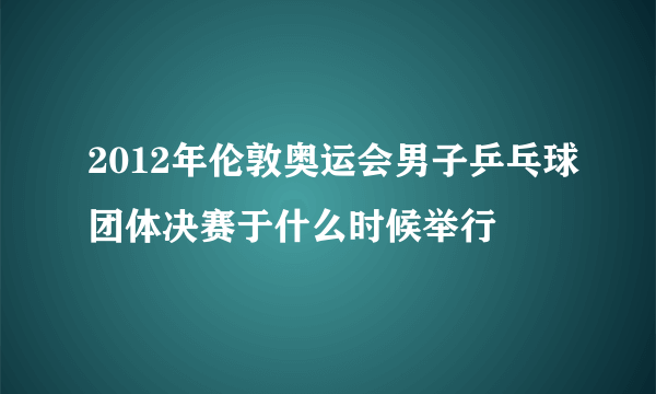 2012年伦敦奥运会男子乒乓球团体决赛于什么时候举行