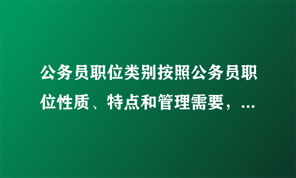 公务员职位类别按照公务员职位性质、特点和管理需要，划分为（  ）类、（   ）类和（   ）类等类别。