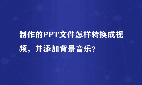 制作的PPT文件怎样转换成视频，并添加背景音乐？