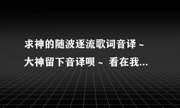 求神的随波逐流歌词音译～ 大神留下音译呗～ 看在我这么可爱的份上～～～