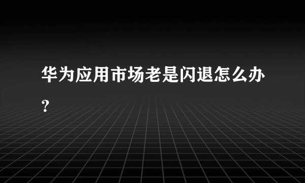 华为应用市场老是闪退怎么办？