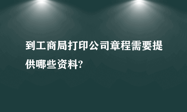 到工商局打印公司章程需要提供哪些资料?