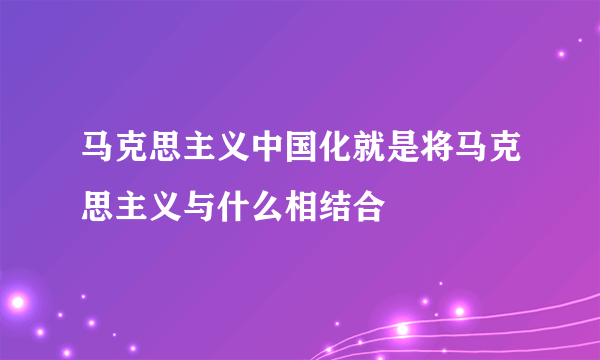 马克思主义中国化就是将马克思主义与什么相结合