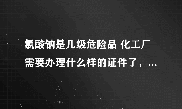 氯酸钠是几级危险品 化工厂需要办理什么样的证件了，求专业人员 讲解