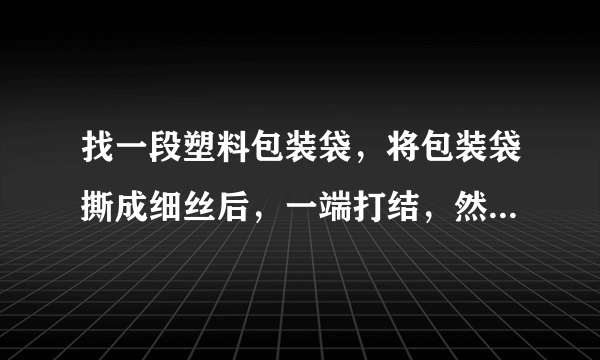 找一段塑料包装袋，将包装袋撕成细丝后，一端打结，然后用干燥的手顺着细丝向下拧几下，会发生什么现象？