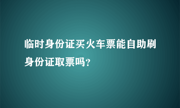 临时身份证买火车票能自助刷身份证取票吗？