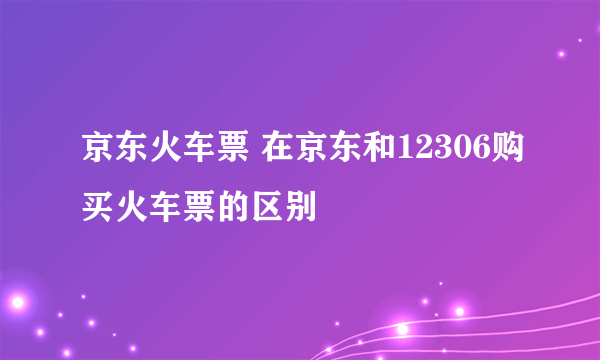 京东火车票 在京东和12306购买火车票的区别